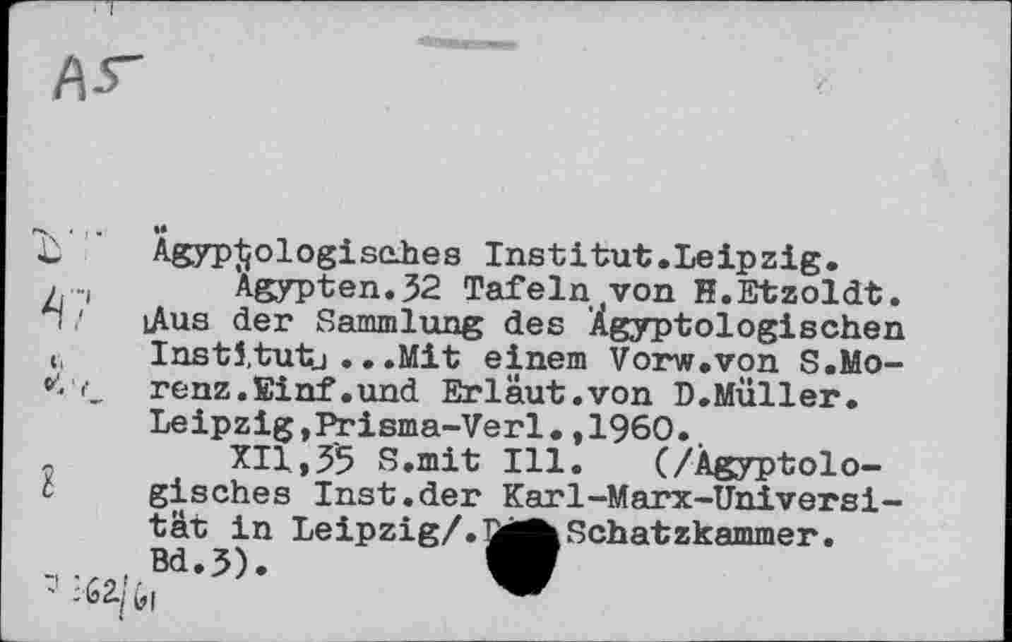 ﻿£	Agyp^ologisehes Institut.Leipzig.
л -і Ägypten. 32 Tafeln tvon H.Etzoldt. n ! iAus der Sammlung des Ägyptologischen c, Instl.tutj .. .Mit einem Vorw.von S.Mo-renz.Einf.und Erläut.von B.Muller.
Leipzig, Prisma-Verl.,1960.
XII,35 S.mit Ill. (/Ägyptologisches Inst.der Karl-Marx-Universi-
tät in Leipzig/.
. , Bd.3).
Schatzkammer.